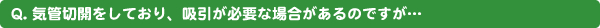 Q. 気管切開をしており、吸引が必要な場合があるのですが…